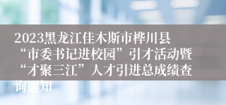 2023黑龙江佳木斯市桦川县“市委书记进校园”引才活动暨“才聚三江”人才引进总成绩查询通知