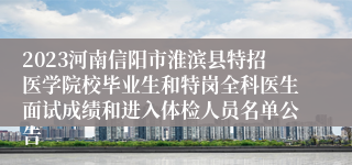 2023河南信阳市淮滨县特招医学院校毕业生和特岗全科医生面试成绩和进入体检人员名单公告