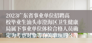 2023广东省事业单位招聘高校毕业生汕头市澄海区卫生健康局属下事业单位体检合格人员确定为考察对象等有关事项的公告