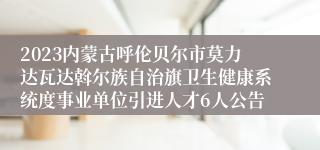 2023内蒙古呼伦贝尔市莫力达瓦达斡尔族自治旗卫生健康系统度事业单位引进人才6人公告