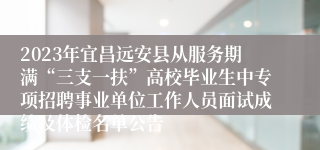 2023年宜昌远安县从服务期满“三支一扶”高校毕业生中专项招聘事业单位工作人员面试成绩及体检名单公告