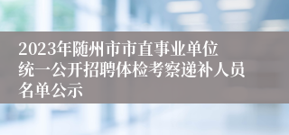 2023年随州市市直事业单位统一公开招聘体检考察递补人员名单公示