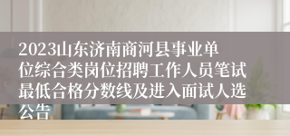 2023山东济南商河县事业单位综合类岗位招聘工作人员笔试最低合格分数线及进入面试人选公告