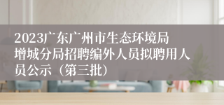 2023广东广州市生态环境局增城分局招聘编外人员拟聘用人员公示（第三批）