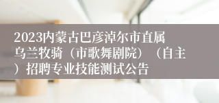 2023内蒙古巴彦淖尔市直属乌兰牧骑（市歌舞剧院）（自主）招聘专业技能测试公告