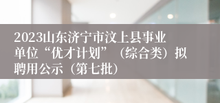 2023山东济宁市汶上县事业单位“优才计划”（综合类）拟聘用公示（第七批）
