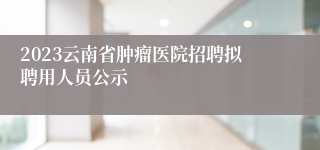2023云南省肿瘤医院招聘拟聘用人员公示