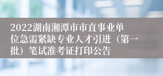 2022湖南湘潭市市直事业单位急需紧缺专业人才引进（第一批）笔试准考证打印公告