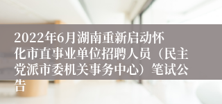 2022年6月湖南重新启动怀化市直事业单位招聘人员（民主党派市委机关事务中心）笔试公告