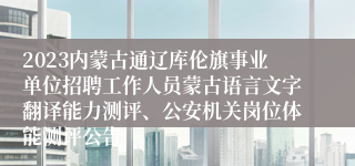 2023内蒙古通辽库伦旗事业单位招聘工作人员蒙古语言文字翻译能力测评、公安机关岗位体能测评公告