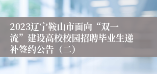 2023辽宁鞍山市面向“双一流”建设高校校园招聘毕业生递补签约公告（二）
