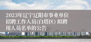 2023年辽宁辽阳市事业单位招聘工作人员(白塔区) 拟聘用人员名单的公告