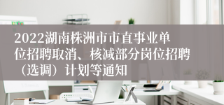 2022湖南株洲市市直事业单位招聘取消、核减部分岗位招聘（选调）计划等通知