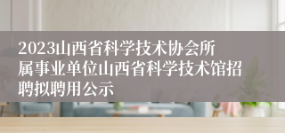 2023山西省科学技术协会所属事业单位山西省科学技术馆招聘拟聘用公示