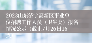 2023山东济宁高新区事业单位招聘工作人员（卫生类）报名情况公示（截止7月26日16点）