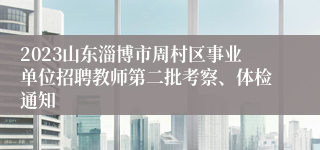 2023山东淄博市周村区事业单位招聘教师第二批考察、体检通知