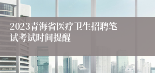 2023青海省医疗卫生招聘笔试考试时间提醒