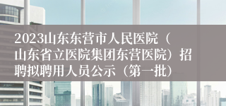 2023山东东营市人民医院（山东省立医院集团东营医院）招聘拟聘用人员公示（第一批）