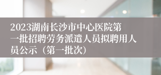 2023湖南长沙市中心医院第一批招聘劳务派遣人员拟聘用人员公示（第一批次）