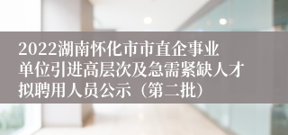 2022湖南怀化市市直企事业单位引进高层次及急需紧缺人才拟聘用人员公示（第二批）