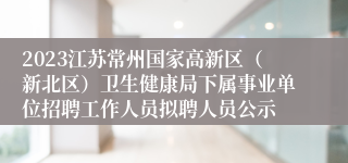 2023江苏常州国家高新区（新北区）卫生健康局下属事业单位招聘工作人员拟聘人员公示