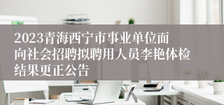 2023青海西宁市事业单位面向社会招聘拟聘用人员李艳体检结果更正公告