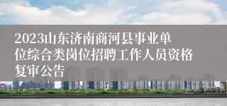 2023山东济南商河县事业单位综合类岗位招聘工作人员资格复审公告