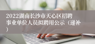 2022湖南长沙市天心区招聘事业单位人员拟聘用公示（递补）