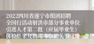 2022四川省遂宁市组团招聘全国行活动射洪市部分事业单位引进人才第二批（应届毕业生）体检结果及聘用考察相关事宜公告