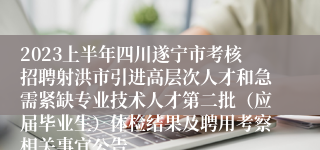 2023上半年四川遂宁市考核招聘射洪市引进高层次人才和急需紧缺专业技术人才第二批（应届毕业生）体检结果及聘用考察相关事宜公告