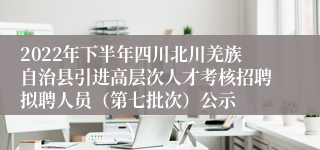 2022年下半年四川北川羌族自治县引进高层次人才考核招聘拟聘人员（第七批次）公示