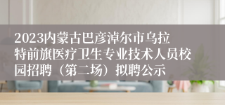 2023内蒙古巴彦淖尔市乌拉特前旗医疗卫生专业技术人员校园招聘（第二场）拟聘公示
