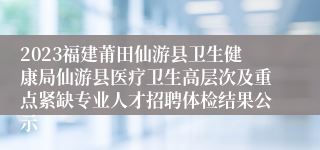 2023福建莆田仙游县卫生健康局仙游县医疗卫生高层次及重点紧缺专业人才招聘体检结果公示
