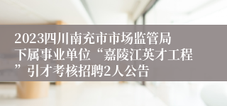 2023四川南充市市场监管局下属事业单位“嘉陵江英才工程”引才考核招聘2人公告