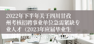 2022年下半年关于四川甘孜州考核招聘事业单位急需紧缺专业人才（2023年应届毕业生）体检结果及公示等事宜的公告
