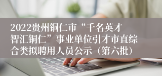 2022贵州铜仁市“千名英才智汇铜仁”事业单位引才市直综合类拟聘用人员公示（第六批）