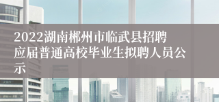2022湖南郴州市临武县招聘应届普通高校毕业生拟聘人员公示