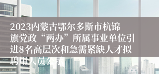 2023内蒙古鄂尔多斯市杭锦旗党政“两办”所属事业单位引进8名高层次和急需紧缺人才拟聘用人员公示