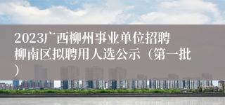 2023广西柳州事业单位招聘柳南区拟聘用人选公示（第一批） 