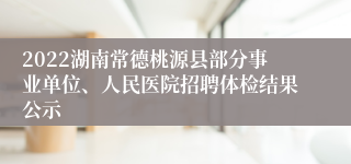 2022湖南常德桃源县部分事业单位、人民医院招聘体检结果公示
