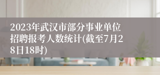 2023年武汉市部分事业单位招聘报考人数统计(截至7月28日18时)