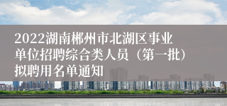 2022湖南郴州市北湖区事业单位招聘综合类人员（第一批）拟聘用名单通知