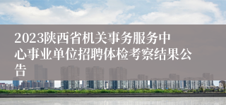 2023陕西省机关事务服务中心事业单位招聘体检考察结果公告