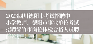 2023四川德阳市考试招聘中小学教师、德阳市事业单位考试招聘绵竹市岗位体检合格人员聘前公示（三）