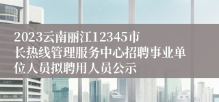 2023云南丽江12345市长热线管理服务中心招聘事业单位人员拟聘用人员公示