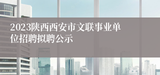 2023陕西西安市文联事业单位招聘拟聘公示