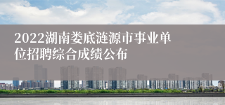 2022湖南娄底涟源市事业单位招聘综合成绩公布