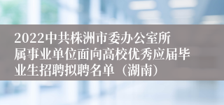 2022中共株洲市委办公室所属事业单位面向高校优秀应届毕业生招聘拟聘名单（湖南）