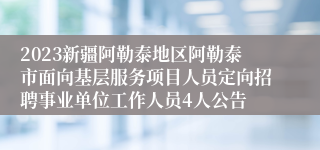 2023新疆阿勒泰地区阿勒泰市面向基层服务项目人员定向招聘事业单位工作人员4人公告