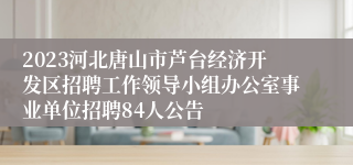 2023河北唐山市芦台经济开发区招聘工作领导小组办公室事业单位招聘84人公告